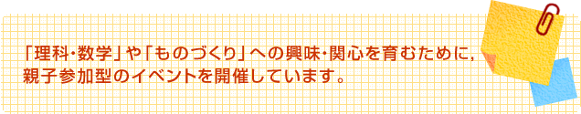 「理科･数学」や「ものづくり」への興味･関心を育むために，親子参加型のイベントを開催しています。